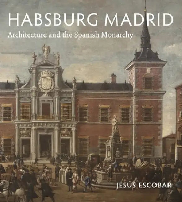 Habsburg Madrid: Architecture and the Spanish Monarchy by Jesús Escobar
