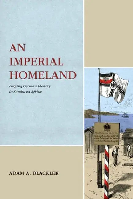 An Imperial Homeland: Forging German Identity in Southwest Africa by Adam A. Blackler
