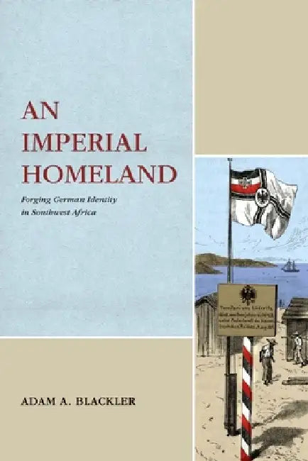 An Imperial Homeland: Forging German Identity in Southwest Africa by Adam A. Blackler