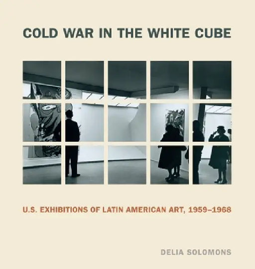 Cold War in the White Cube: U.S. Exhibitions of Latin American Art, 1959-1968 by Delia Solomons