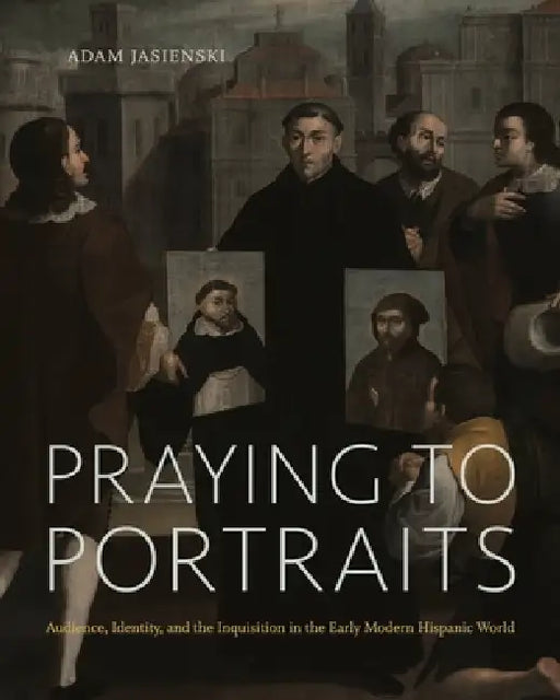 Praying to Portraits: Audience, Identity, and the Inquisition in the Early Modern Hispanic World by Adam Jasienski