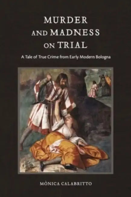Murder and Madness on Trial: A Tale of True Crime from Early Modern Bologna by Mònica Calabritto