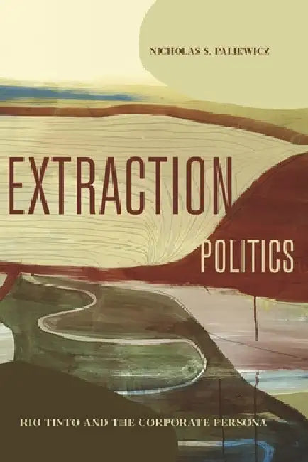 Extraction Politics: Rio Tinto and the Corporate Persona by Nicholas S. Paliewicz