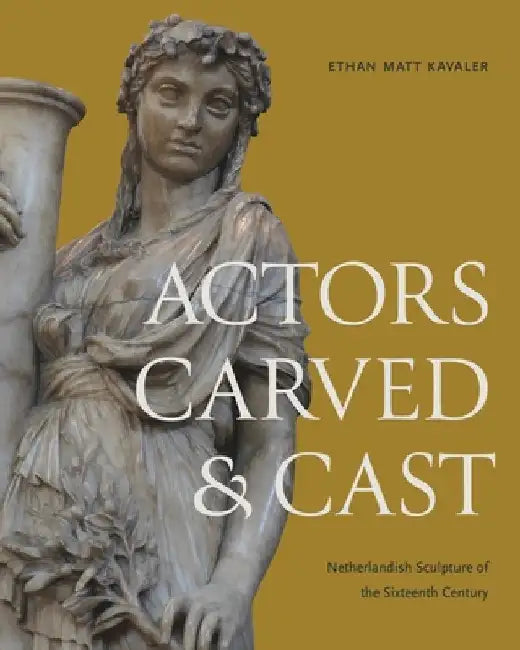 Actors Carved and Cast: Netherlandish Sculpture of the Sixteenth Century by Ethan Matt Kavaler