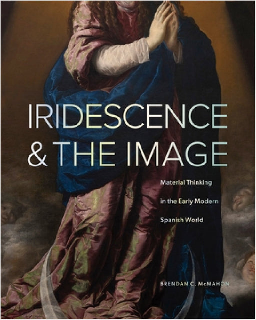 Iridescence and the Image: Material Thinking in the Early Modern Spanish World by Brendan C. McMahon