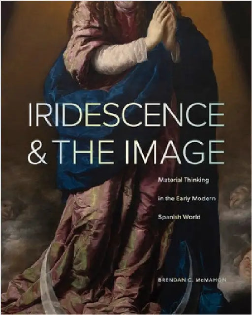 Iridescence and the Image: Material Thinking in the Early Modern Spanish World by Brendan C. McMahon