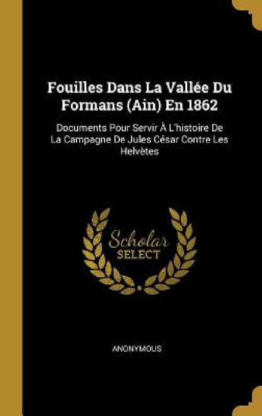 Fouilles Dans La Vallée Du Formans (Ain) En 1862: Documents Pour Servir À L'histoire De La Campagne De Jules César Contre Les Helvètes by Anonymous