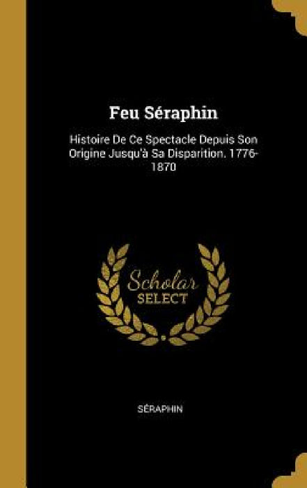 Feu Séraphin: Histoire De Ce Spectacle Depuis Son Origine Jusqu'à Sa Disparition. 1776-1870 by Séraphin
