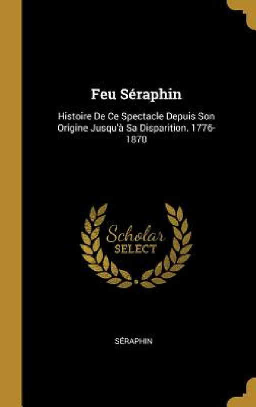 Feu Séraphin: Histoire De Ce Spectacle Depuis Son Origine Jusqu'à Sa Disparition. 1776-1870 by Séraphin