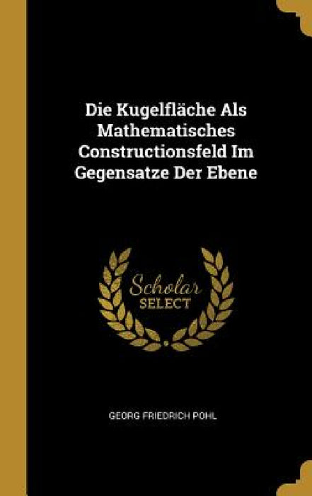 Die Kugelfläche Als Mathematisches Constructionsfeld Im Gegensatze Der Ebene by Georg Friedrich Pohl
