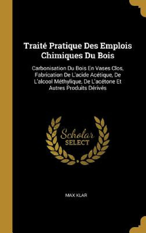Traité Pratique Des Emplois Chimiques Du Bois: Carbonisation Du Bois En Vases Clos, Fabrication De L'acide Acétique, De L'alcool Méthylique, De L'acét by Max Klar