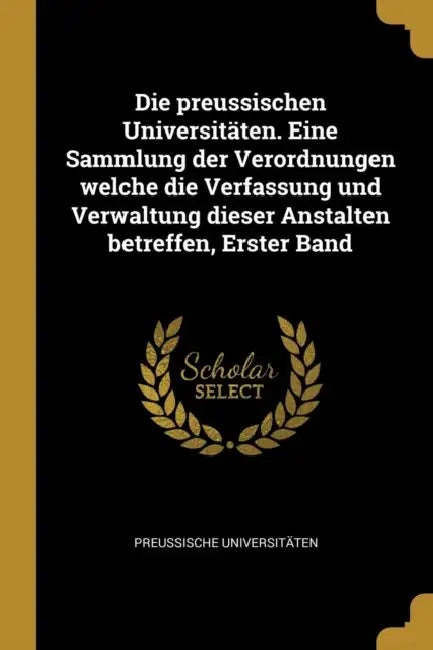 Die preussischen Universitäten. Eine Sammlung der Verordnungen welche die Verfassung und Verwaltung dieser Anstalten betreffen, Erster Band by Preussische Universitäten