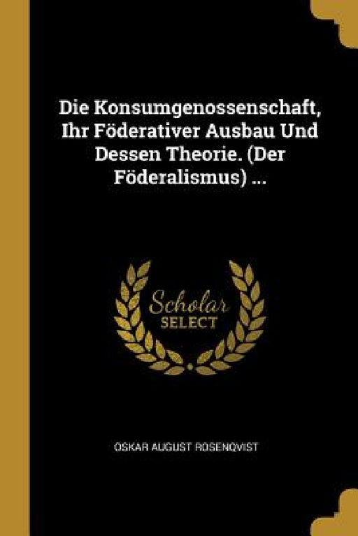 Die Konsumgenossenschaft, Ihr Föderativer Ausbau Und Dessen Theorie. (Der Föderalismus) ... by Oskar August Rosenqvist