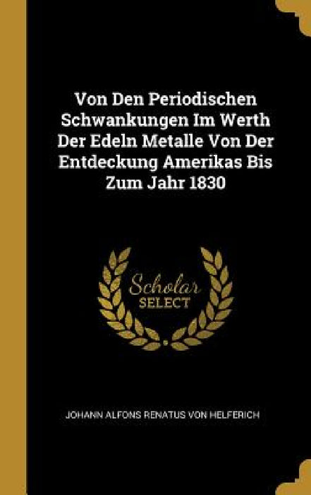 Von Den Periodischen Schwankungen Im Werth Der Edeln Metalle Von Der Entdeckung Amerikas Bis Zum Jahr 1830 by Johann Alfons Renatus Von Helferich