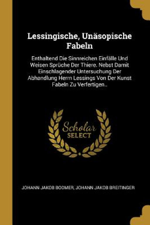 Lessingische, Unäsopische Fabeln: Enthaltend Die Sinnreichen Einfälle Und Weisen Sprüche Der Thiere. Nebst Damit Einschlagender Untersuchung Der Abhan by Johann Jakob Bodmer, Johann Jakob Breitinger