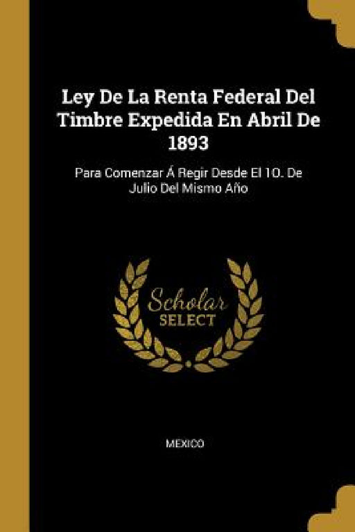 Ley De La Renta Federal Del Timbre Expedida En Abril De 1893: Para Comenzar Á Regir Desde El 1O. De Julio Del Mismo Año by Mexico