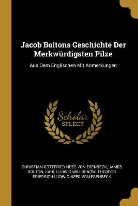 Jacob Boltons Geschichte Der Merkwürdigsten Pilze: Aus Dem Englischen Mit Anmerkungen by Christian Gottfried Nees Von Esenbeck, James Bolton, Karl Ludwig Willdenow