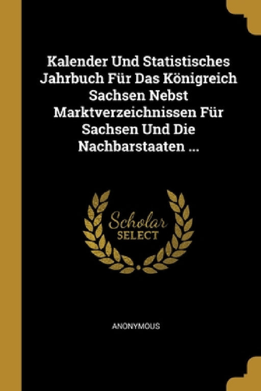 Kalender Und Statistisches Jahrbuch Für Das Königreich Sachsen Nebst Marktverzeichnissen Für Sachsen Und Die Nachbarstaaten ... by Anonymous