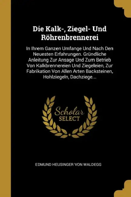Die Kalk-, Ziegel- Und Röhrenbrennerei: In Ihrem Ganzen Umfange Und Nach Den Neuesten Erfahrungen. Gründliche Anleitung Zur Ansage Und Zum Betrieb Von by Edmund Heusinger Von Waldegg