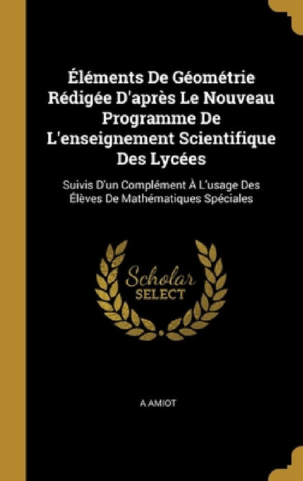 Éléments De Géométrie Rédigée D'après Le Nouveau Programme De L'enseignement Scientifique Des Lycées: Suivis D'un Complément À L'usage Des Élèves De M by A. Amiot