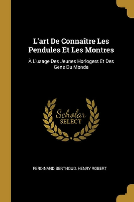 L'art De Connaître Les Pendules Et Les Montres: À L'usage Des Jeunes Horlogers Et Des Gens Du Monde by Ferdinand Berthoud, Henry Robert