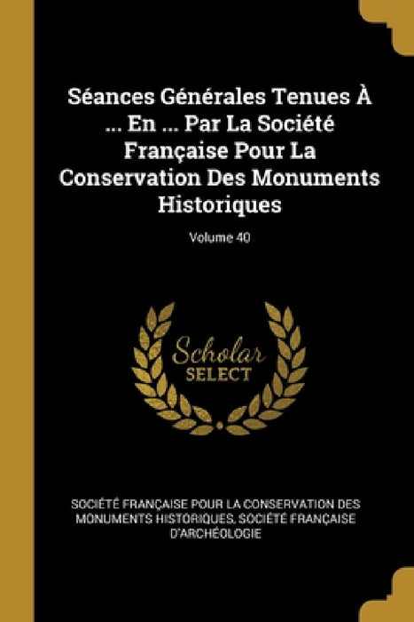 Séances Générales Tenues À ... En ... Par La Société Française Pour La Conservation Des Monuments Historiques; Volume 40 by Société Française Pour La Conservatio, Société Française d'Archéologie