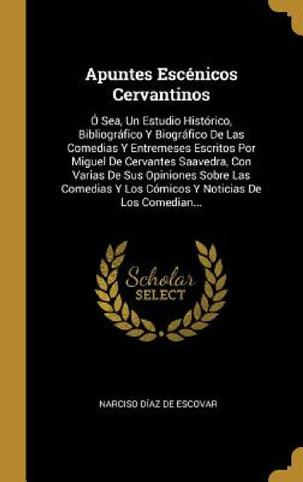 Apuntes Escénicos Cervantinos: Ó Sea, Un Estudio Histórico, Bibliográfico Y Biográfico De Las Comedias Y Entremeses Escritos Por Miguel De Cervantes by Narciso Díaz de Escovar