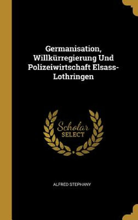 Germanisation, Willkürregierung Und Polizeiwirtschaft Elsass-Lothringen by Alfred Stephany