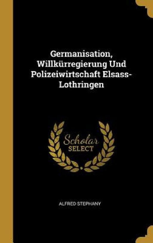 Germanisation, Willkürregierung Und Polizeiwirtschaft Elsass-Lothringen by Alfred Stephany