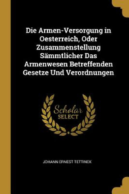 Die Armen-Versorgung in Oesterreich, Oder Zusammenstellung Sämmtlicher Das Armenwesen Betreffenden Gesetze Und Verordnungen by Johann Ernest Tettinek