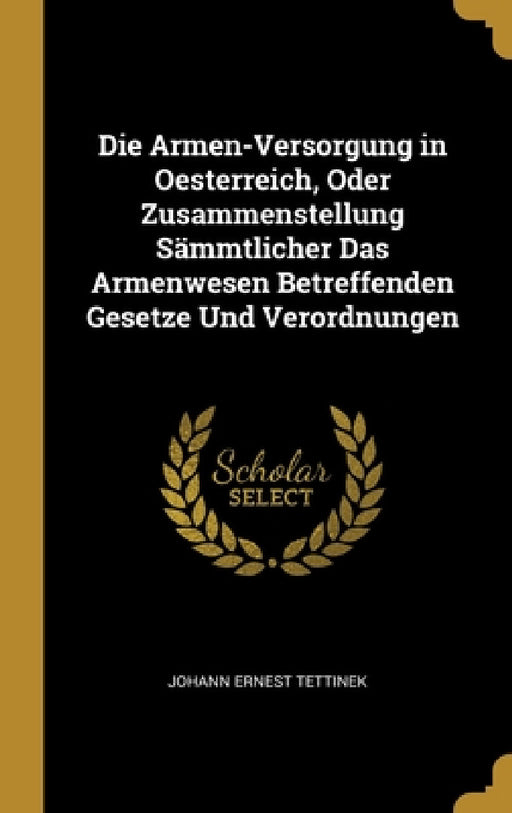 Die Armen-Versorgung in Oesterreich, Oder Zusammenstellung Sämmtlicher Das Armenwesen Betreffenden Gesetze Und Verordnungen by Johann Ernest Tettinek