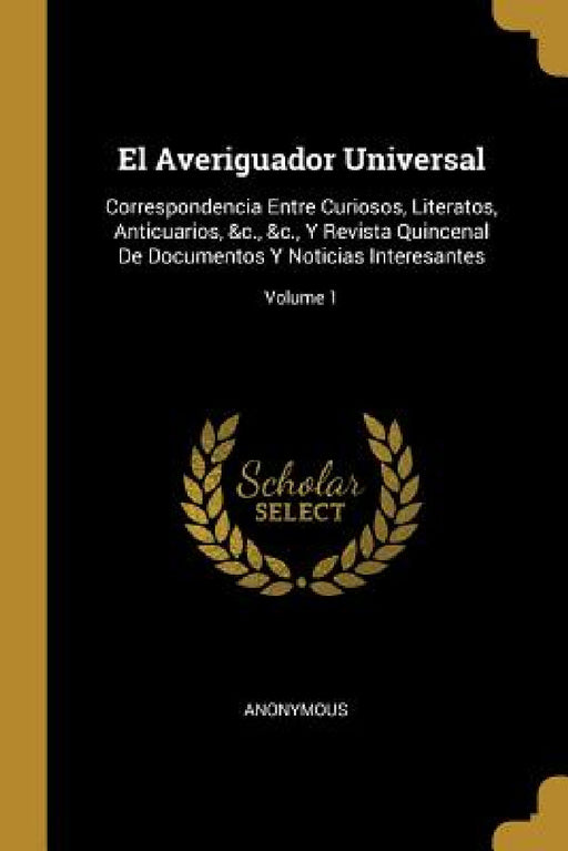 El Averiguador Universal: Correspondencia Entre Curiosos, Literatos, Anticuarios, &c., &c., Y Revista Quincenal De Documentos Y Noticias Interes by Anonymous