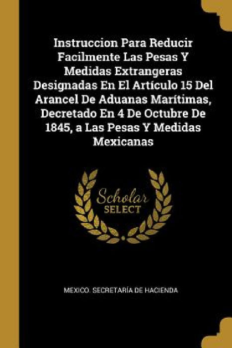Instruccion Para Reducir Facilmente Las Pesas Y Medidas Extrangeras Designadas En El Artículo 15 Del Arancel De Aduanas Marítimas, Decretado En 4 De O by Mexico Secretaría de Hacienda