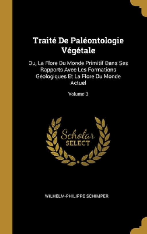 Traité De Paléontologie Végétale: Ou, La Flore Du Monde Primitif Dans Ses Rapports Avec Les Formations Géologiques Et La Flore Du Monde Actuel; Volume by Wilhelm-Philippe Schimper