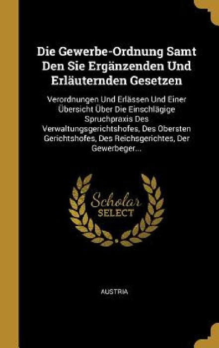 Die Gewerbe-Ordnung Samt Den Sie Ergänzenden Und Erläuternden Gesetzen: Verordnungen Und Erlässen Und Einer Übersicht Über Die Einschlägige Spruchprax by Austria