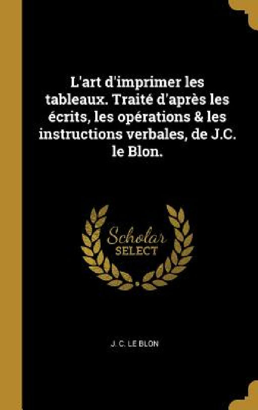 L'art d'imprimer les tableaux. Traité d'après les écrits, les opérations & les instructions verbales, de J.C. le Blon. by J. C. Le Blon