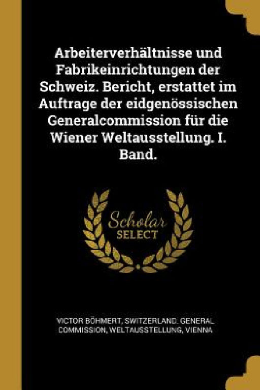 Arbeiterverhältnisse und Fabrikeinrichtungen der Schweiz. Bericht, erstattet im Auftrage der eidgenössischen Generalcommission für die Wiener Weltauss by Victor Böhmert, Weltaus Switzerland General Commission