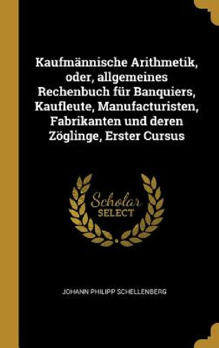 Kaufmännische Arithmetik, oder, allgemeines Rechenbuch für Banquiers, Kaufleute, Manufacturisten, Fabrikanten und deren Zöglinge, Erster Cursus by Johann Philipp Schellenberg