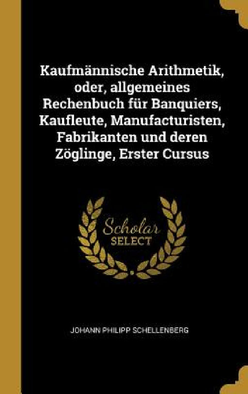 Kaufmännische Arithmetik, oder, allgemeines Rechenbuch für Banquiers, Kaufleute, Manufacturisten, Fabrikanten und deren Zöglinge, Erster Cursus by Johann Philipp Schellenberg