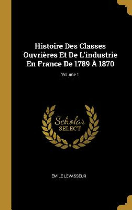 Histoire Des Classes Ouvrières Et De L'industrie En France De 1789 À 1870; Volume 1 by Émile Levasseur
