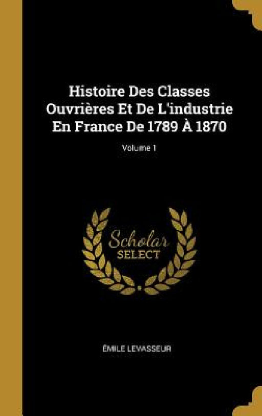 Histoire Des Classes Ouvrières Et De L'industrie En France De 1789 À 1870; Volume 1 by Émile Levasseur