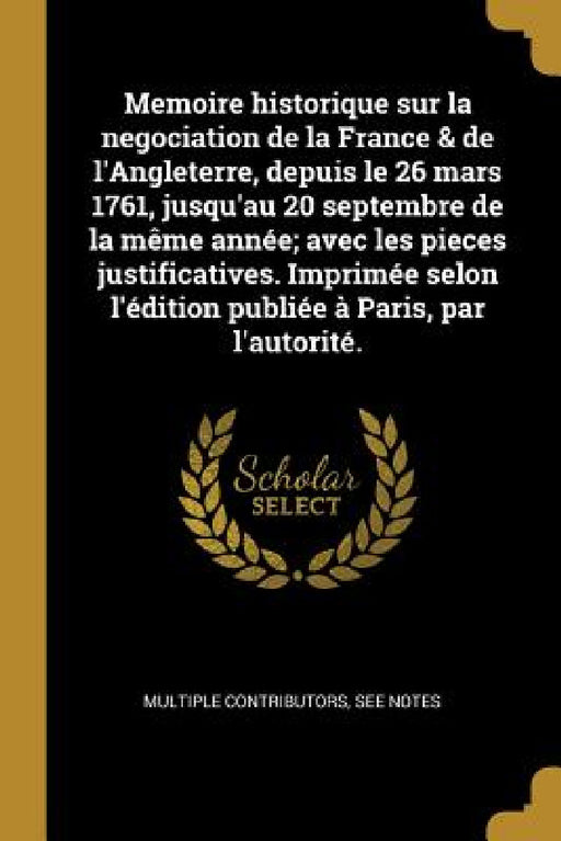 Memoire historique sur la negociation de la France & de l'Angleterre, depuis le 26 mars 1761, jusqu'au 20 septembre de la même année; avec les pieces by Multiple Contributors