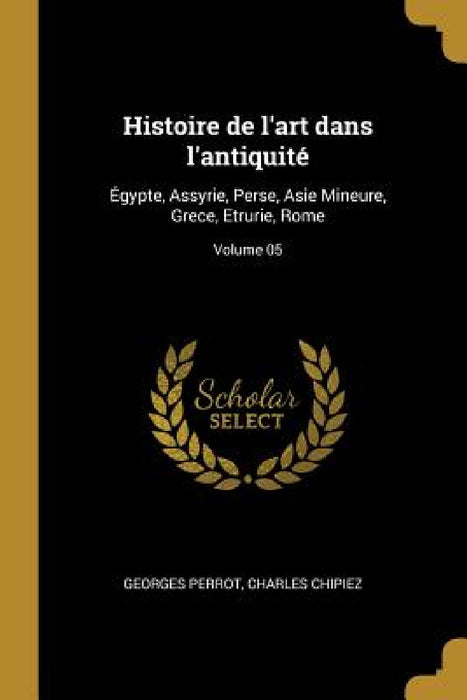 Histoire de l'art dans l'antiquité: Égypte, Assyrie, Perse, Asie Mineure, Grece, Etrurie, Rome; Volume 05 by Georges Perrot, Charles Chipiez