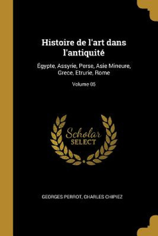 Histoire de l'art dans l'antiquité: Égypte, Assyrie, Perse, Asie Mineure, Grece, Etrurie, Rome; Volume 05 by Georges Perrot, Charles Chipiez