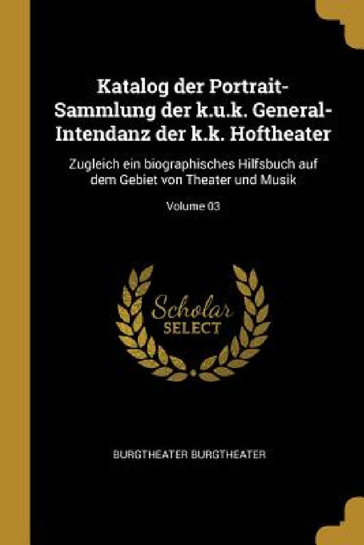 Katalog der Portrait-Sammlung der k.u.k. General-Intendanz der k.k. Hoftheater: Zugleich ein biographisches Hilfsbuch auf dem Gebiet von Theater und M by Burgtheater Burgtheater