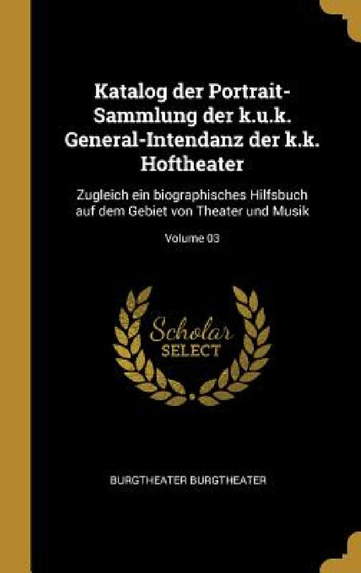 Katalog der Portrait-Sammlung der k.u.k. General-Intendanz der k.k. Hoftheater: Zugleich ein biographisches Hilfsbuch auf dem Gebiet von Theater und M by Burgtheater Burgtheater