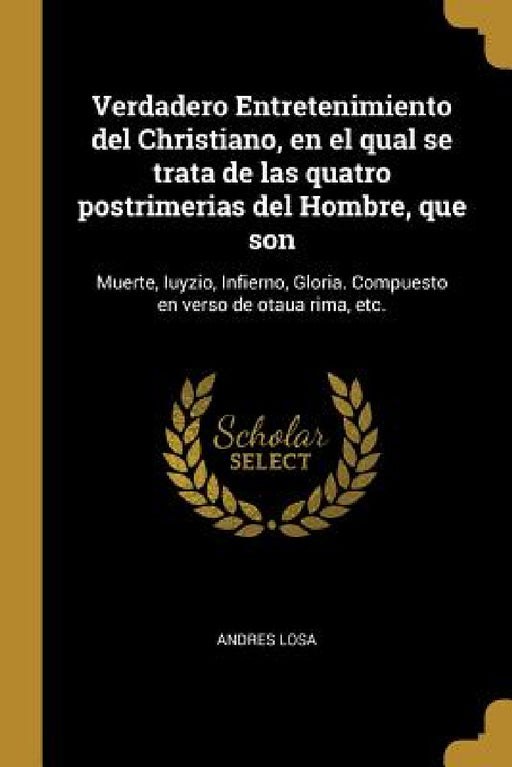 Verdadero Entretenimiento del Christiano, en el qual se trata de las quatro postrimerias del Hombre, que son: Muerte, Iuyzio, Infierno, Gloria. Compue by Andres Losa