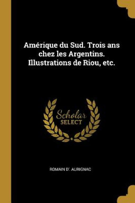 Amérique du Sud. Trois ans chez les Argentins. Illustrations de Riou, etc. by Romain D' Aurignac