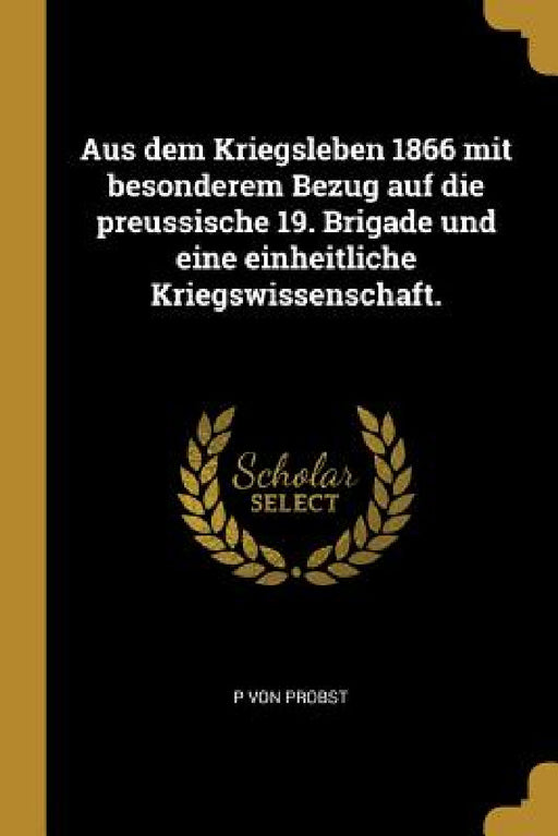 Aus dem Kriegsleben 1866 mit besonderem Bezug auf die preussische 19. Brigade und eine einheitliche Kriegswissenschaft. by P. Von Probst