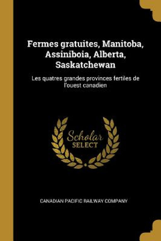 Fermes gratuites, Manitoba, Assiniboia, Alberta, Saskatchewan: Les quatres grandes provinces fertiles de l'ouest canadien by Canadian Pacific Railway Company